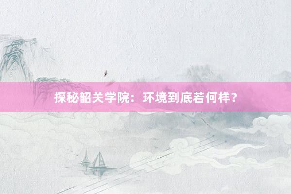 探秘韶关学院:环境到底若何样?
