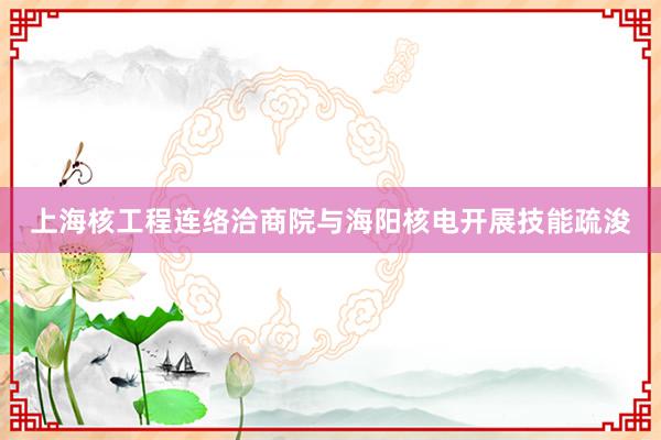 上海核工程连络洽商院与海阳核电开展技能疏浚