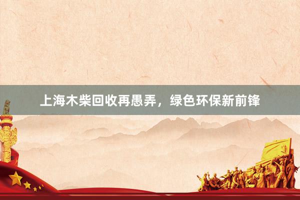 上海木柴回收再愚弄,绿色环保新前锋