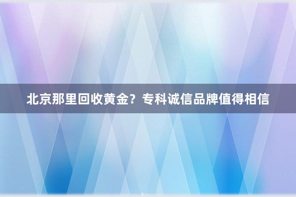北京那里回收黄金?专科诚信品牌值得相信