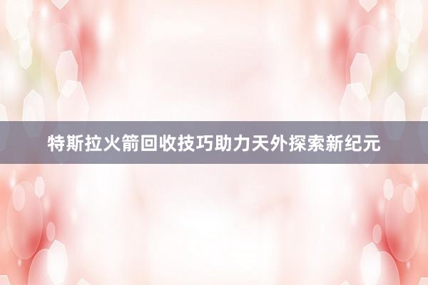 特斯拉火箭回收技巧助力天外探索新纪元