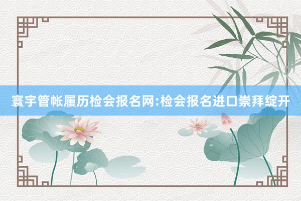 寰宇管帐履历检会报名网:检会报名进口崇拜绽开